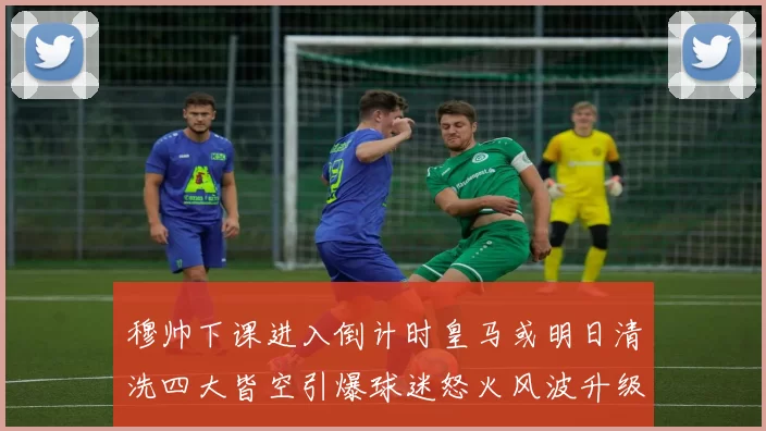穆帅下课进入倒计时皇马或明日清洗四大皆空引爆球迷怒火风波升级